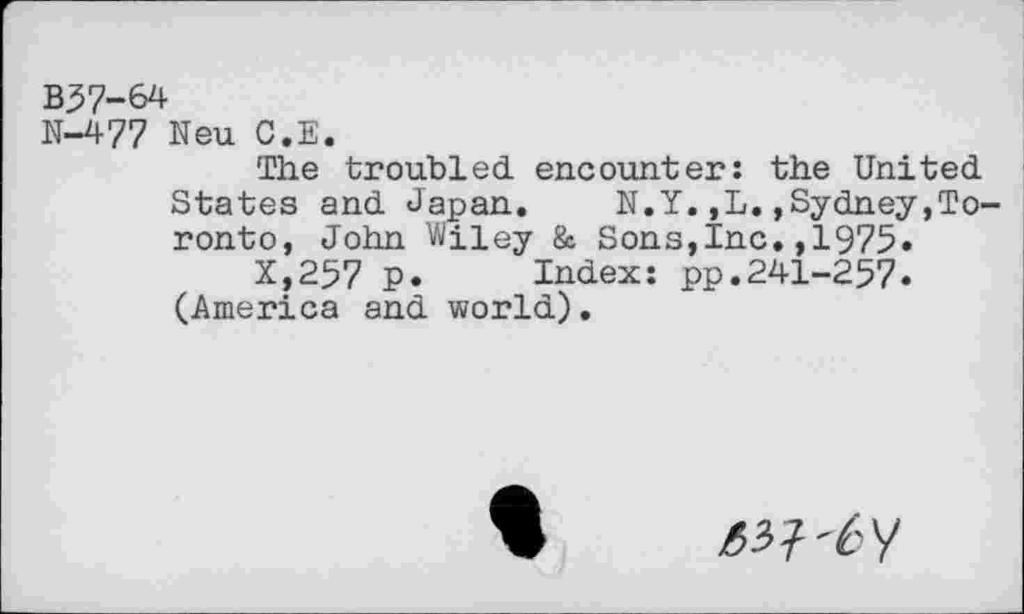 ﻿B37-64
N-477 Neu G.E.
The troubled, encounter: the United.
States and. Japan. N.Y. ,L. »Sydney,Toronto, John Wiley & Sons,Inc.,1975»
X,257 P. Index: pp.241-257.
(America and world).